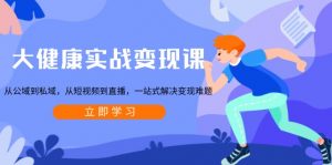 大健康实战变现课：从公域到私域，从短视频到直播，一站式解决变现难题-知识创作