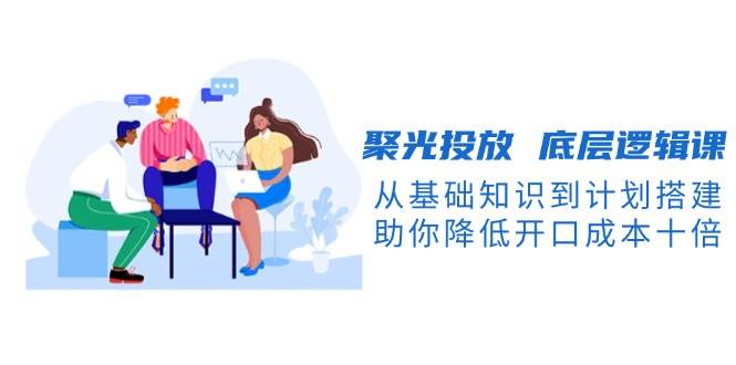 聚光投放底层逻辑课，从基础知识到计划搭建，助你降低开口成本十倍-知识创作