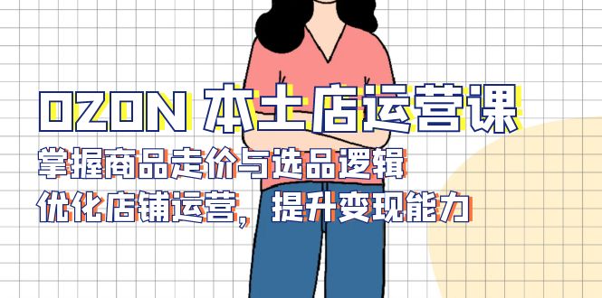OZON 本土店运营课，掌握商品走价与选品逻辑，优化店铺运营，提升变现能力-知识创作