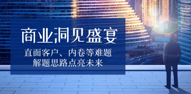 商业洞见盛宴，直面客户、内卷等难题，解题思路点亮未来-知识创作