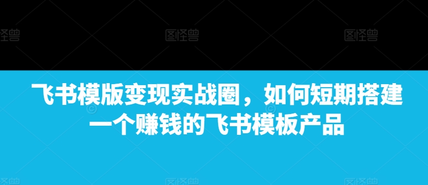 飞书模版变现实战圈，如何短期搭建一个赚钱的飞书模板产品-知识创作