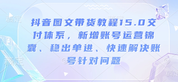 抖音图文带货教程15.0交付体系，新增账号运营锦囊、稳出单进、快速解决账号针对问题-知识创作
