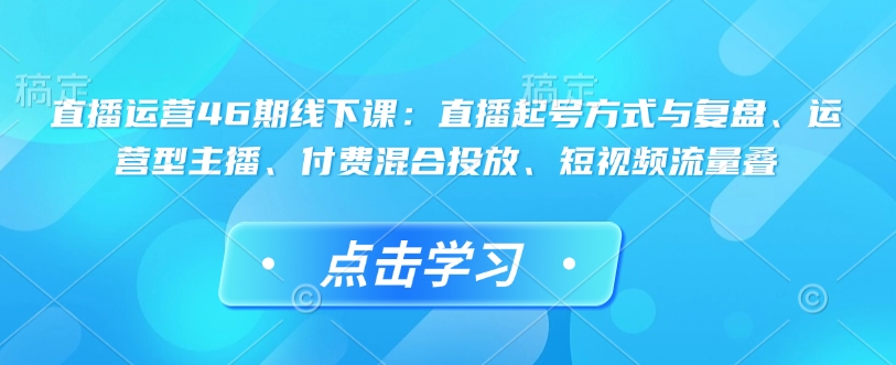 直播运营46期线下课：直播起号方式与复盘、运营型主播、付费混合投放、短视频流量叠-知识创作