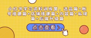 小红书学习资料训练营，选品篇+账号搭建篇+店铺搭建篇+内容篇+私域篇+后端升级篇-知识创作