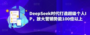 DeepSeek时代打造超级个人IP，放大营销势能100倍以上-知识创作