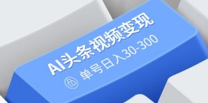 AI头条视频变现：AI原创搬运玩法，无需剪辑，多平台发布，单号日入30-300-知识创作