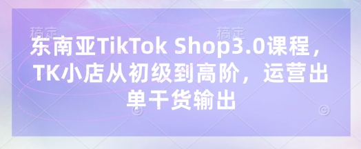 东南亚TikTok Shop3.0课程，TK小店​从初级到高阶，运营出单干货输出-知识创作