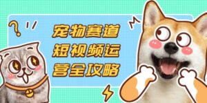 宠物赛道短视频运营全攻略，选品拍摄剪辑实操，实现流量到收益转化-知识创作