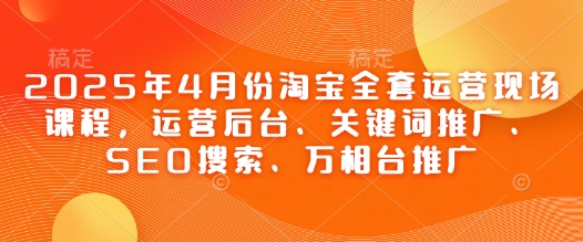 2025年4月份淘宝全套运营现场课程，运营后台、关键词推广、SEO搜索、万相台推广-知识创作