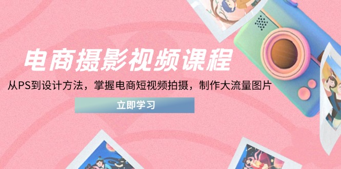 电商摄影视频课程，从PS到设计方法，掌握电商短视频拍摄，制作大流量图片-知识创作