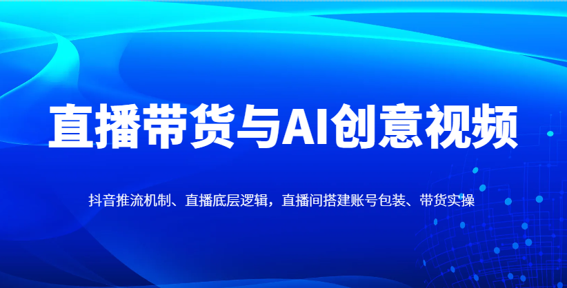 直播带货与AI创意视频，抖音推流机制、直播底层逻辑，直播间搭建账号包装、带货实操-知识创作