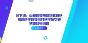 线下课：学短视频带货矩阵玩法 抖音快手视频号打法定向突破，摆脱缺号困扰-知识创作