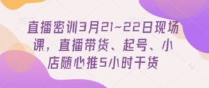 直播密训3月21~22日现场课，​直播带货、起号、小店随心推5小时干货-知识创作