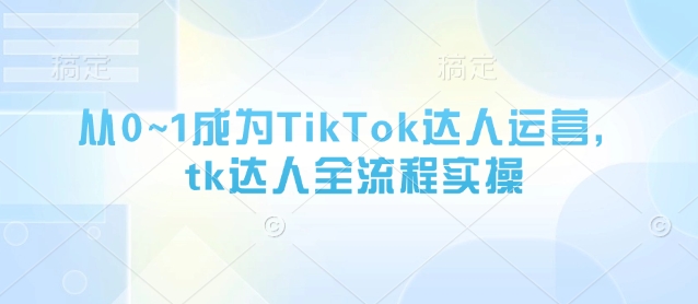 从0~1成为TikTok达人运营，tk达人全流程实操-知识创作