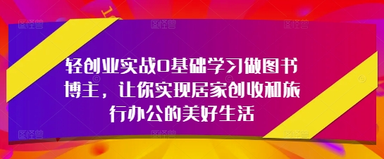 轻创业实战0基础学习做图书博主，让你实现居家创收和旅行办公的美好生活-知识创作