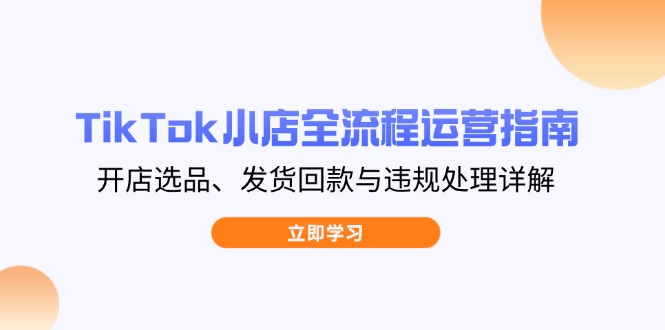 TikTok小店全流程运营指南，开店选品、发货回款与违规处理详解-知识创作