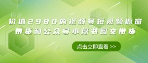 价值2980的视频号短视频橱窗带货和公众号小绿书图文带货-知识创作