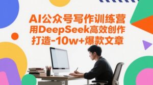 AI公众号写作训练营，用DeepSeek高效创作，打造10w+爆款文章-知识创作