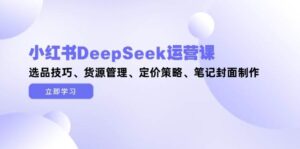 小红书DeepSeek运营课，选品技巧、货源管理、定价策略、笔记封面制作-知识创作