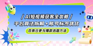 AI短视频获客全攻略：平台算法拆解+账号标签优化，百条日更与爆款选题方法-知识创作
