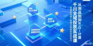 千川全域投放实战课，从测品到ROI计算，掌握短视频+直播全链路投放技巧-知识创作