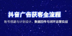 抖音广告获客全流程，账号搭建与计划设计，数据回传与闭环运营实战-知识创作