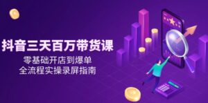 抖音三天百万带货课，零基础开店到爆单，全流程实操录屏指南-知识创作