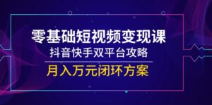 零基础短视频变现课，抖音快手双平台攻略，月入万元闭环方案-知识创作