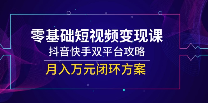 零基础短视频变现课，抖音快手双平台攻略，月入万元闭环方案-知识创作