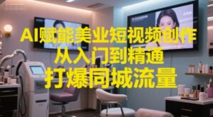 AI赋能美业短视频创作，从入门到精通，打爆同城流量，超级AI工具短视频实操落地-知识创作