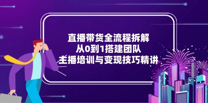 直播带货全流程拆解：从0到1搭建团队，主播培训与变现技巧精讲-知识创作