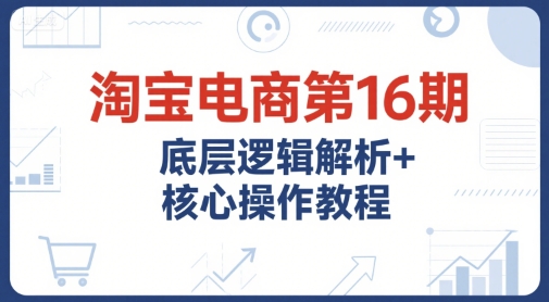 淘宝电商第16期，底层逻辑解析+核心操作教程，运营、推广提升能力的必学课程+配套资料-知识创作