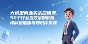 大模型商业实战应用课，50个行业提效案例解析，详解智能体与知识库搭建-知识创作