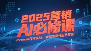 2025营销AI必修课，业务拆解逻辑，Prompt技术实战，竞品市场分析全攻略-知识创作