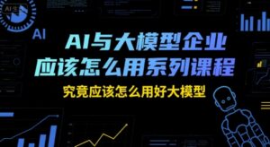 AI与大模型企业应该怎么用系列课程，究竟应该怎么用好大模型-知识创作