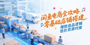 闲鱼电商全攻略，零基础店铺搭建，爆款选品逻辑，低价货源对接-知识创作