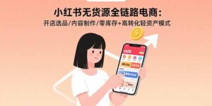 小红书无货源全链路电商：开店选品/内容制作/零库存+高转化轻资产模式-知识创作