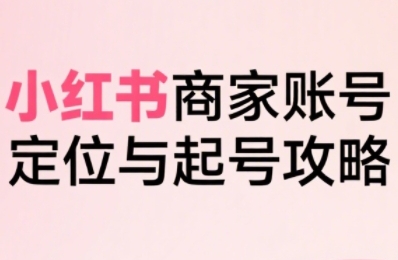 小红书电商全链路实战从定位到爆单，系统拆解小红书商家起号全流程(更新)-知识创作