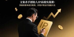 文案杀手创始人IP高端实战课：突破高客单成交瓶颈，实现IP商业价值最大化-知识创作