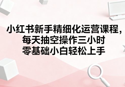 小红书新手精细化运营课程，每天抽空操作三小时，零基础小白轻松上手-知识创作