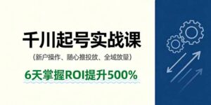 抖音千川起号实战课，新户操作,随心推投放,全域放量，6天掌握ROI提升500%-知识创作