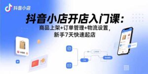 抖音小店开店入门课：商品上架+订单管理+物流设置，新手7天快速起店-知识创作
