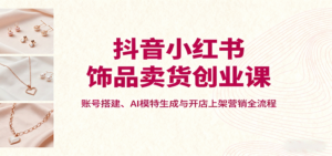抖音小红书饰品卖货创业课，账号搭建、AI模特生成与开店上架营销全流程-知识创作