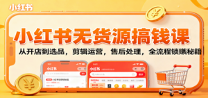 小红书无货源搞钱课：从开店到选品，剪辑运营，售后处理，全流程解锁赚钱秘籍-知识创作