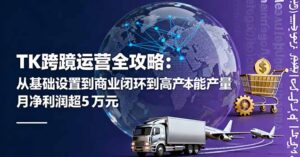 TK跨境运营全攻略：从基础设置到商业闭环到低成本量产，月净利润超5万美元-知识创作