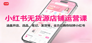 小红书无货源店铺运营课：涵盖开店、选品、笔记、发货等，全方位教你玩转小红书-知识创作