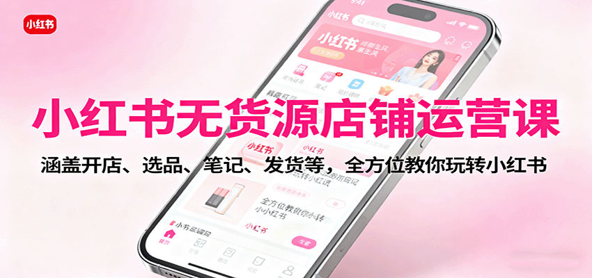 小红书无货源店铺运营课：涵盖开店、选品、笔记、发货等，全方位教你玩转小红书-知识创作