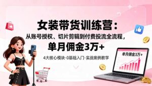 女装带货特训营：从账号授权、切片剪辑到付费投流全流程，单月佣金3万+-知识创作