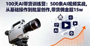 100天AI带货训练营：500条AI视频实战,从基础操作到批量创作,带货佣金超15w-知识创作