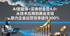 AI智能体+实体创业营4.0：从技术应用到商业变现 助力企业运营效率提升300%-知识创作